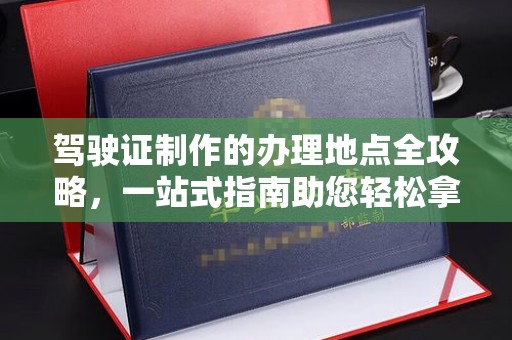 江达驾驶证制作的办理地点全攻略，一站式指南助您轻松拿证